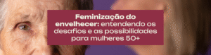 Feminização do envelhecer entendendo os desafios e as possibilidades para mulheres 50+